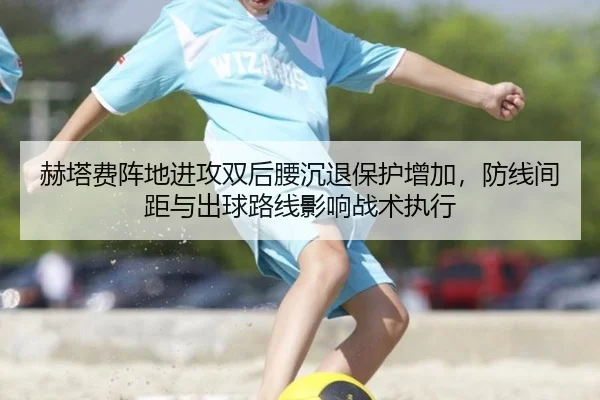 赫塔费阵地进攻双后腰沉退保护增加，防线间距与出球路线影响战术执行