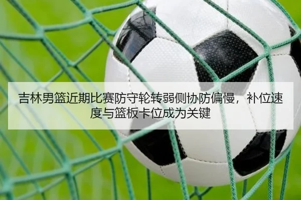 吉林男篮近期比赛防守轮转弱侧协防偏慢，补位速度与篮板卡位成为关键